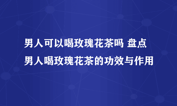 男人可以喝玫瑰花茶吗 盘点男人喝玫瑰花茶的功效与作用