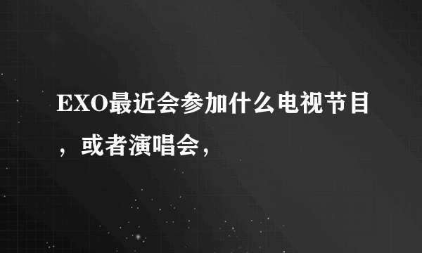 EXO最近会参加什么电视节目，或者演唱会，