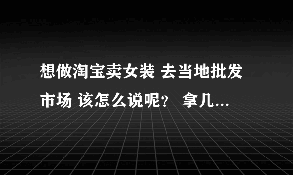 想做淘宝卖女装 去当地批发市场 该怎么说呢？ 拿几件呀 ，什么尺码呀 ，多少批 之类的呀，