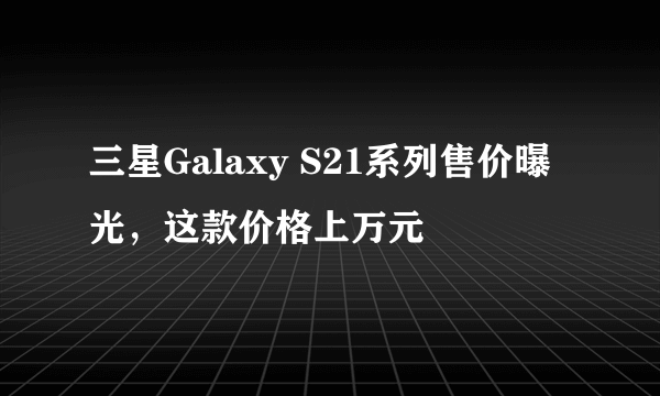 三星Galaxy S21系列售价曝光，这款价格上万元