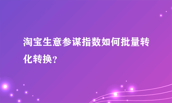 淘宝生意参谋指数如何批量转化转换？