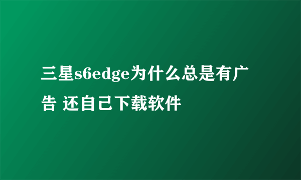 三星s6edge为什么总是有广告 还自己下载软件