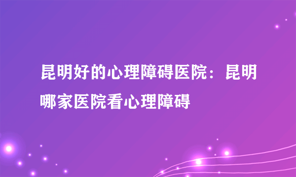 昆明好的心理障碍医院：昆明哪家医院看心理障碍