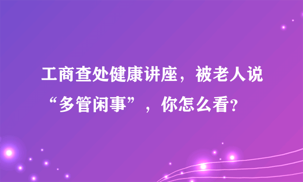 工商查处健康讲座，被老人说“多管闲事”，你怎么看？