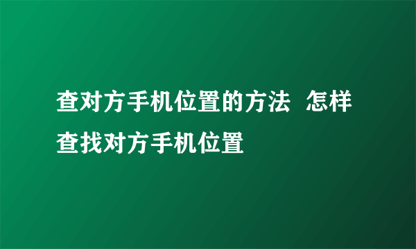 查对方手机位置的方法  怎样查找对方手机位置