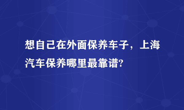 想自己在外面保养车子，上海汽车保养哪里最靠谱?