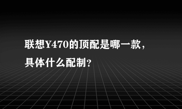 联想Y470的顶配是哪一款，具体什么配制？