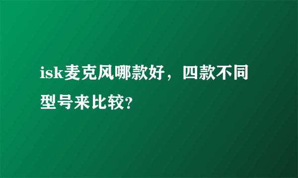 isk麦克风哪款好，四款不同型号来比较？