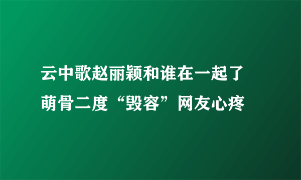 云中歌赵丽颖和谁在一起了 萌骨二度“毁容”网友心疼