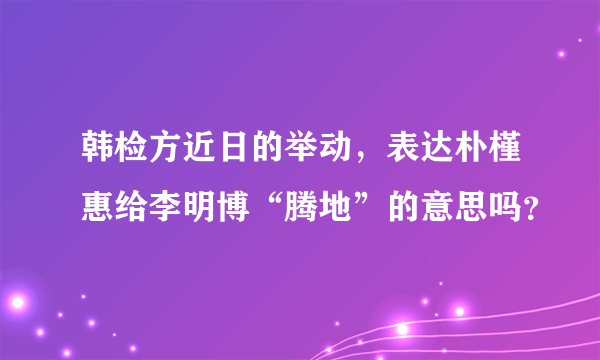 韩检方近日的举动，表达朴槿惠给李明博“腾地”的意思吗？