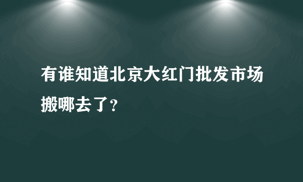 有谁知道北京大红门批发市场搬哪去了？