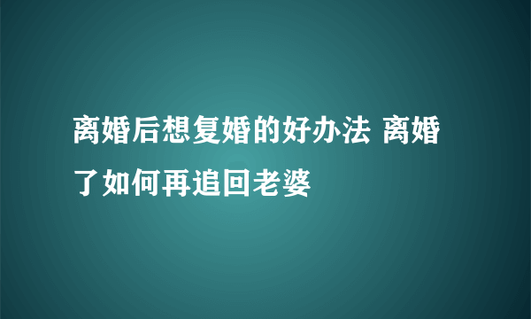 离婚后想复婚的好办法 离婚了如何再追回老婆