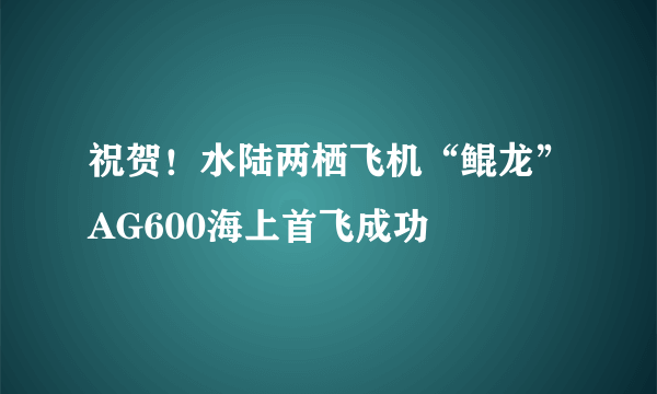 祝贺！水陆两栖飞机“鲲龙”AG600海上首飞成功