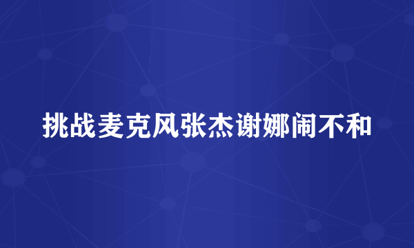 挑战麦克风张杰谢娜闹不和