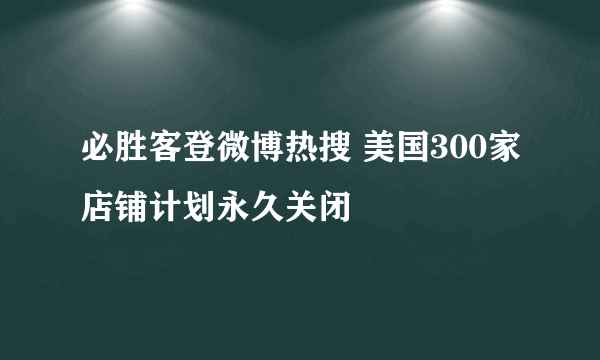 必胜客登微博热搜 美国300家店铺计划永久关闭