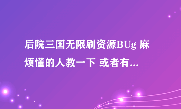 后院三国无限刷资源BUg 麻烦懂的人教一下 或者有辅助软件的 也可以 QQ 530062484 如果要回报的 价高勿扰…