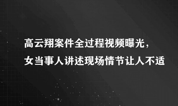 高云翔案件全过程视频曝光，女当事人讲述现场情节让人不适