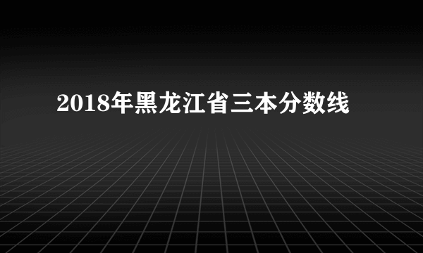 2018年黑龙江省三本分数线