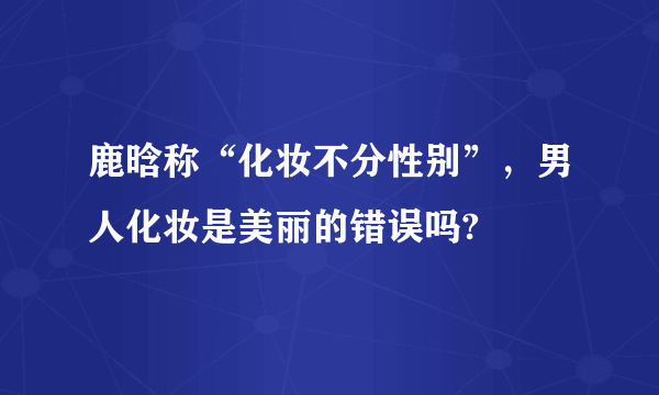 鹿晗称“化妆不分性别”，男人化妆是美丽的错误吗?