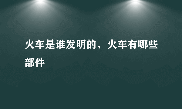 火车是谁发明的，火车有哪些部件