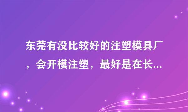 东莞有没比较好的注塑模具厂，会开模注塑，最好是在长安附近的？能不能推荐一下给我，谢谢您！