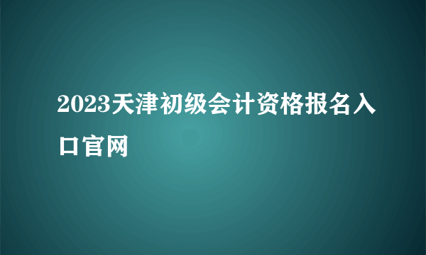 2023天津初级会计资格报名入口官网