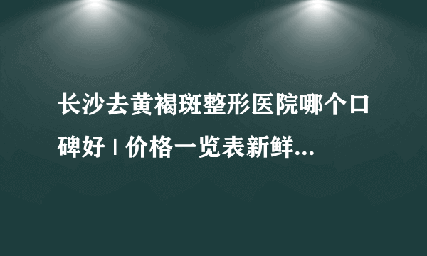 长沙去黄褐斑整形医院哪个口碑好 | 价格一览表新鲜出炉_去黄褐斑比较有效方法？