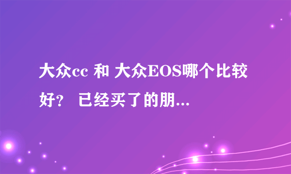 大众cc 和 大众EOS哪个比较好？ 已经买了的朋友分享下经验吧