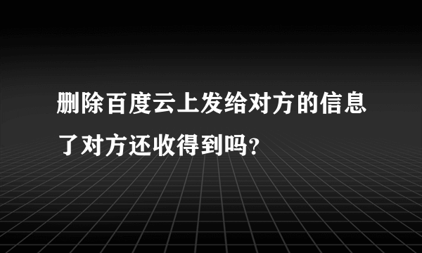 删除百度云上发给对方的信息了对方还收得到吗？