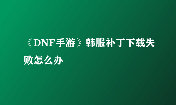 《DNF手游》韩服补丁下载失败怎么办