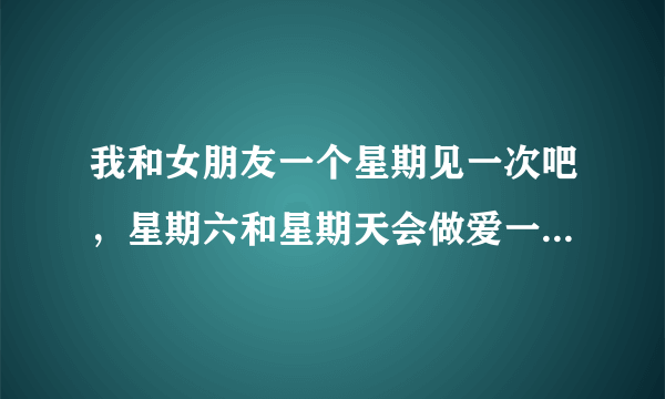 我和女朋友一个星期见一次吧，星期六和星期天会做爱一...