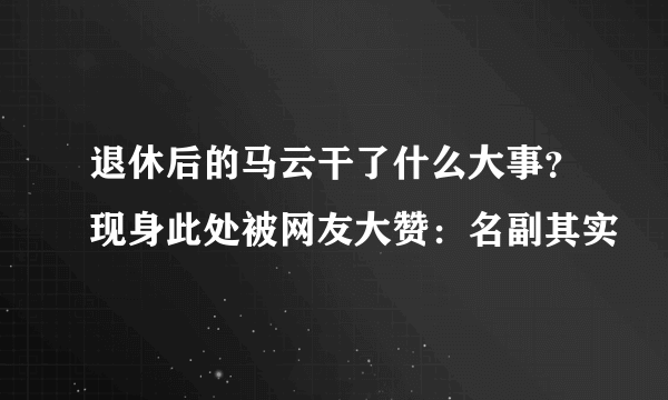 退休后的马云干了什么大事？现身此处被网友大赞：名副其实