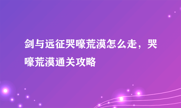 剑与远征哭嚎荒漠怎么走，哭嚎荒漠通关攻略