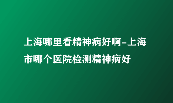 上海哪里看精神病好啊-上海市哪个医院检测精神病好