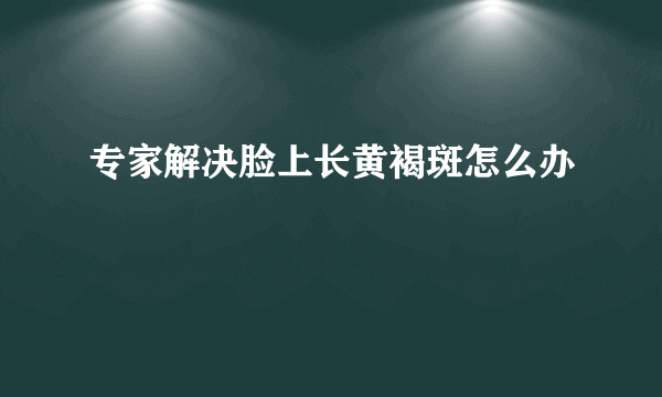 专家解决脸上长黄褐斑怎么办