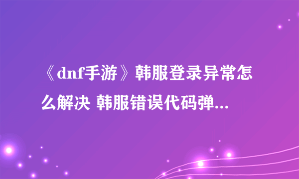 《dnf手游》韩服登录异常怎么解决 韩服错误代码弹窗解决方法攻略