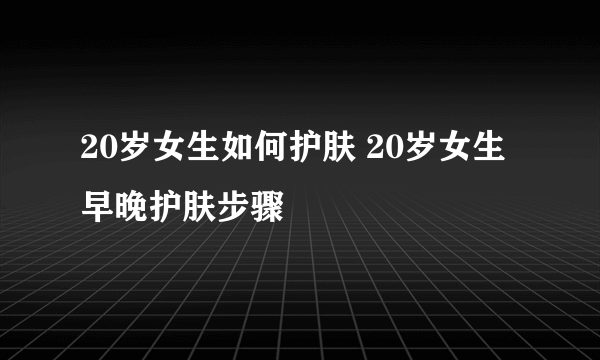 20岁女生如何护肤 20岁女生早晚护肤步骤