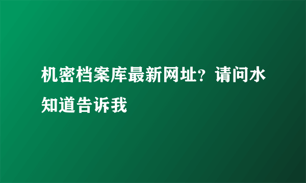 机密档案库最新网址？请问水知道告诉我