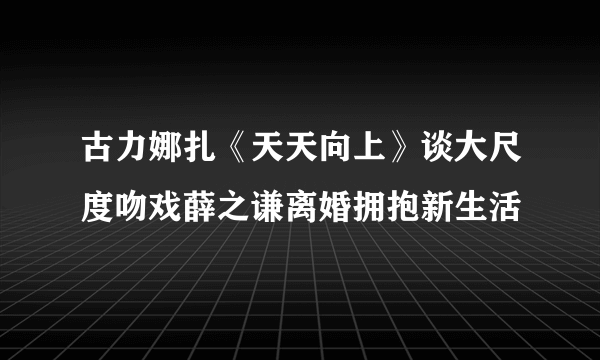 古力娜扎《天天向上》谈大尺度吻戏薛之谦离婚拥抱新生活