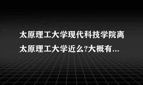 太原理工大学现代科技学院离太原理工大学近么?大概有多少米？