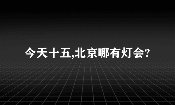 今天十五,北京哪有灯会?