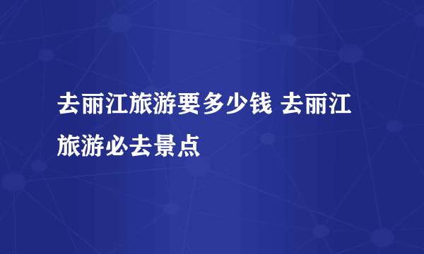 去丽江旅游要多少钱 去丽江旅游必去景点