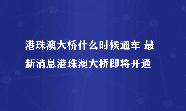 港珠澳大桥什么时候通车 最新消息港珠澳大桥即将开通