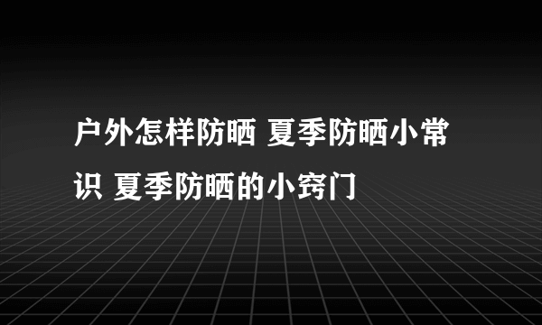 户外怎样防晒 夏季防晒小常识 夏季防晒的小窍门