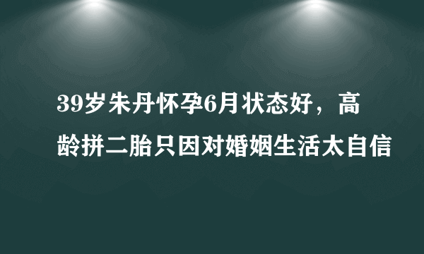 39岁朱丹怀孕6月状态好，高龄拼二胎只因对婚姻生活太自信