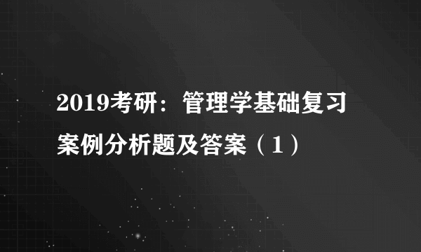 2019考研：管理学基础复习 案例分析题及答案（1）