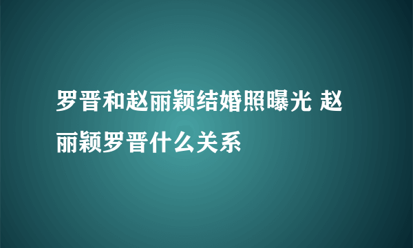 罗晋和赵丽颖结婚照曝光 赵丽颖罗晋什么关系