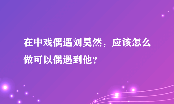 在中戏偶遇刘昊然，应该怎么做可以偶遇到他？