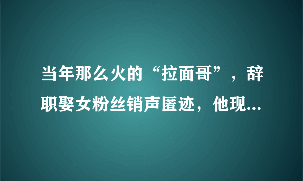 当年那么火的“拉面哥”，辞职娶女粉丝销声匿迹，他现状如何了？