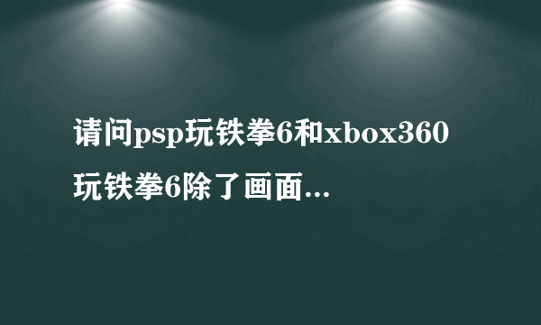 请问psp玩铁拳6和xbox360玩铁拳6除了画面的不同还有什么区别？